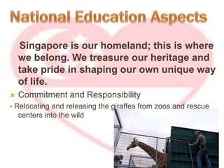 Singapore is our homeland; this is where
we belong. We treasure our heritage and
take pride in shaping our own unique way
of life.
 Commitment and Responsibility
- Relocating and releasing the giraffes from zoos and rescue
centers into the wild
 