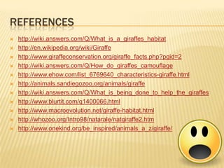 REFERENCES
 http://wiki.answers.com/Q/What_is_a_giraffes_habitat
 http://en.wikipedia.org/wiki/Giraffe
 http://www.giraffeconservation.org/giraffe_facts.php?pgid=2
 http://wiki.answers.com/Q/How_do_giraffes_camouflage
 http://www.ehow.com/list_6769640_characteristics-giraffe.html
 http://animals.sandiegozoo.org/animals/giraffe
 http://wiki.answers.com/Q/What_is_being_done_to_help_the_giraffes
 http://www.blurtit.com/q1400066.html
 http://www.macroevolution.net/giraffe-habitat.html
 http://whozoo.org/Intro98/natarale/natgiraffe2.htm
 http://www.onekind.org/be_inspired/animals_a_z/giraffe/
 