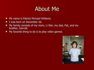 About Me My name is Patrick Michael Williams. I was born on December 26. My family consists of my mom, Li Wei, my dad, Pat, and my brother, Garrett. My favorite thing to do is to play video games. 