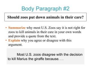 Body Paragraph #2
Should zoos put down animals in their care?
• Summarize why most U.S. Zoos say it is not right for
zoos to kill animals in their care in your own words
and provide a quote from the text.
• Explain why you agree or disagree with this
argument.
Most U.S. zoos disagree with the
decision to kill Marius the giraffe because. . .
 