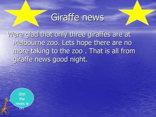 Giraffe news
Were glad that only three giraffes are at
 Melbourne zoo. Lets hope there are no
 more taking to the zoo . That is all from
 giraffe news good night.



   Shh
    the
  news is
    on.
 