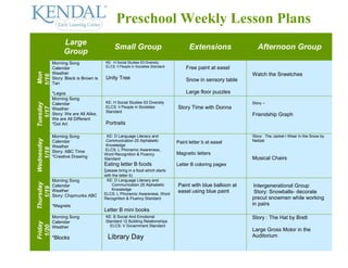 Preschool Weekly Lesson Plans
                  Large
                                            Small Group                              Extensions               Afternoon Group
                  Group
            Morning Song               KE: H Social Studies 53 Diversity
                                       ELCS: ll People in Societies Standard       Free paint at easel
            Calendar
Mon




            Weather                                                                                         Watch the Sneetches
1/16



            Story: Black is Brown is   Unity Tree                                  Snow in sensory table
            Tan

            *Legos                                                                 Large floor puzzles
            Morning Song
                                       KE: H Social Studies 53 Diversity                                    Story –
Tuesday




            Calendar
                                       ELCS: ll People in Societies            Story Time with Donna
  1/17




            Weather
                                       Standard
            Story: We are All Alike,                                                                        Friendship Graph
            We are All Different
            *Dot Art                   Portraits

            Morning Song                KE: D Language Literacy and                                         Story: The Jacket I Wear In the Snow by
Wednesday




            Calendar                    Communication 25 Alphabetic            Paint letter b at easel      Neitzel
            Weather                     Knowledge
   1/18




            Story: ABC Time            ELCS: L Phonemic Awareness,
                                       Word Recognition & Fluency              Magnetic letters
            *Creative Drawing          Standard                                                             Musical Chairs
                                       Eating letter B foods                   Letter B coloring pages
                                       (please bring in a food which starts
                                       with the letter b)
            Morning Song                KE: D Language Literacy and
Thursday




            Calendar                       Communication 25 Alphabetic         Paint with blue balloon at    Intergenerational Group
   1/19




            Weather                        Knowledge
                                       ELCS: L Phonemic Awareness, Word
                                                                               easel using blue paint        Story: Snowballs- decorate
            Story: Chipmunks ABC
                                       Recognition & Fluency Standard                                       precut snowmen while working
            *Magnets                                                                                        in pairs
                                       Letter B mini books
            Morning Song               KE: B Social And Emotional                                           Story : The Hat by Brett
            Calendar                   Standard 12 Building Relationships
Friday




                                         ELCS: V Government Standard
 1/20




            Weather
                                                                                                            Large Gross Motor in the
            *Blocks                      Library Day                                                        Auditorium
 