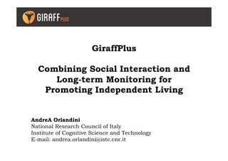 GiraffPlus
Combining Social Interaction and
Long-term Monitoring for
Promoting Independent Living
AndreA Orlandini
National Research Council of Italy
Institute of Cognitive Science and Technology
E-mail: andrea.orlandini@istc.cnr.it
 