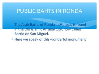 ∗ The Arab Baths of Ronda in Malaga, is found
in the Old Islamic Arrabal City, now called
Barrio de San Miguel.
∗ Here we speak of this wonderful monument
PUBLIC BAHTS IN RONDA
 