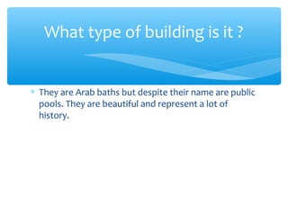 ∗ They are Arab baths but despite their name are public
pools. They are beautiful and represent a lot of
history.
What type of building is it ?
 