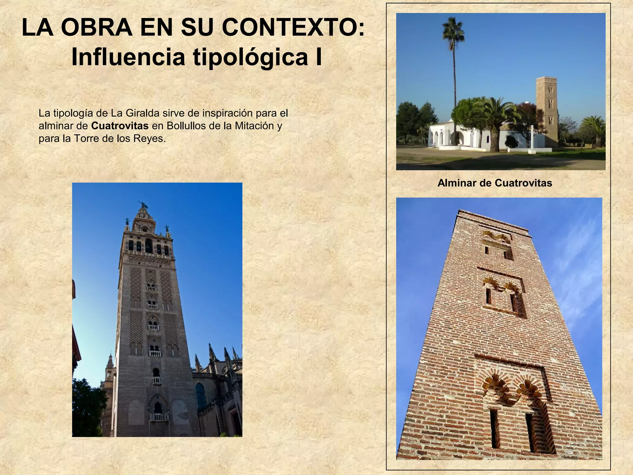 LA OBRA EN SU CONTEXTO:
    Influencia tipológica I

 La tipología de La Giralda sirve de inspiración para el
 alminar de Cuatrovitas en Bollullos de la Mitación y
 para la Torre de los Reyes.



                                                           Alminar de Cuatrovitas
 