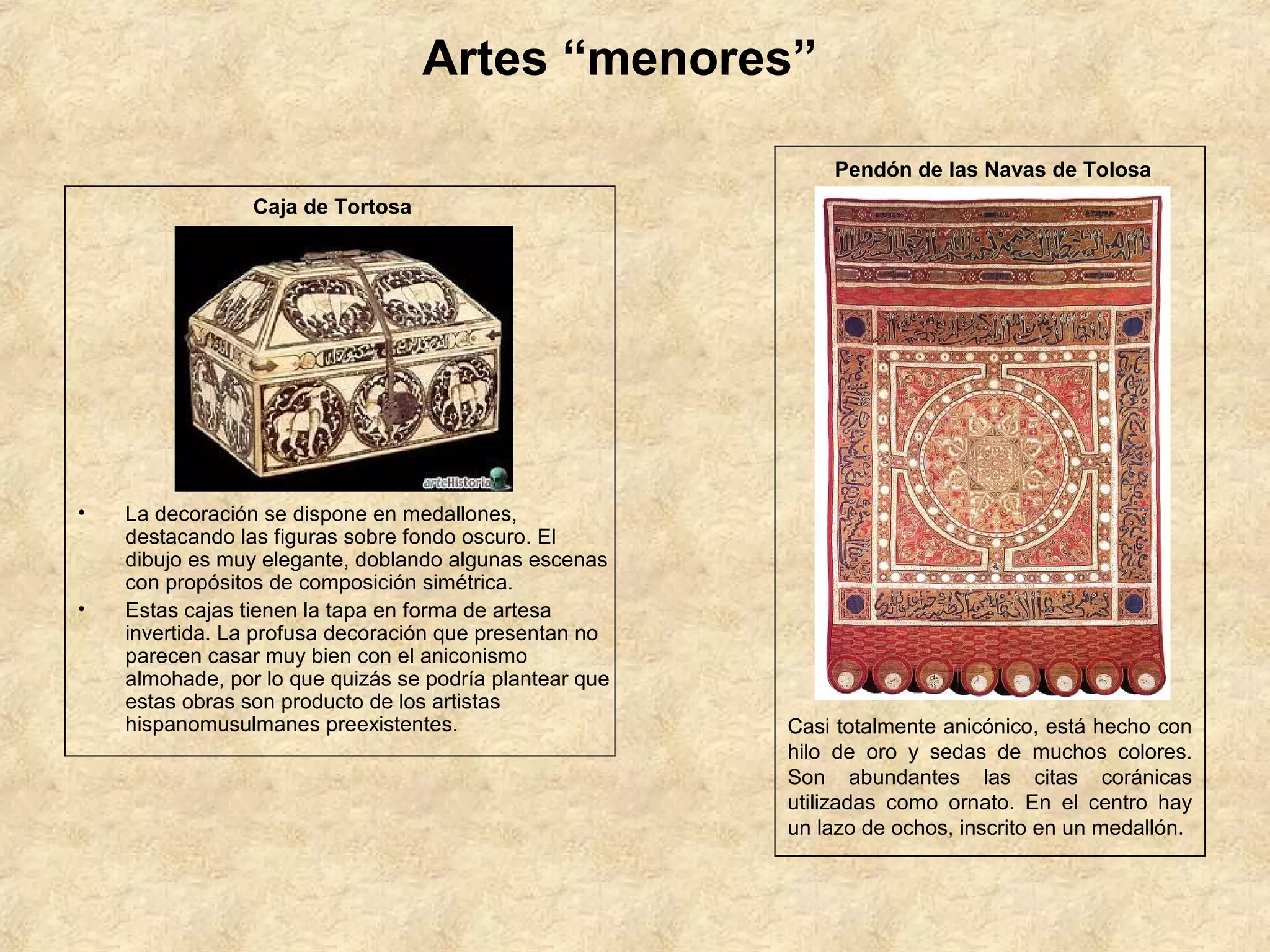 Artes “menores”

                                                             Pendón de las Navas de Tolosa
                 Caja de Tortosa




•   La decoración se dispone en medallones,
    destacando las figuras sobre fondo oscuro. El
    dibujo es muy elegante, doblando algunas escenas
    con propósitos de composición simétrica.
•   Estas cajas tienen la tapa en forma de artesa
    invertida. La profusa decoración que presentan no
    parecen casar muy bien con el aniconismo
    almohade, por lo que quizás se podría plantear que
    estas obras son producto de los artistas
    hispanomusulmanes preexistentes.                     Casi totalmente anicónico, está hecho con
                                                         hilo de oro y sedas de muchos colores.
                                                         Son abundantes las citas coránicas
                                                         utilizadas como ornato. En el centro hay
                                                         un lazo de ochos, inscrito en un medallón.
 