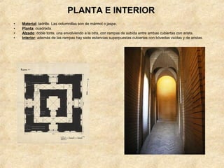 PLANTA E INTERIOR
•   Material: ladrillo. Las columnillas son de mármol o jaspe.
•   Planta: cuadrada.
•   Alzado: doble torre, una envolviendo a la otra, con rampas de subida entre ambas cubiertas con arista.
•   Interior: además de las rampas hay siete estancias superpuestas cubiertas con bóvedas vaídas y de aristas.
 