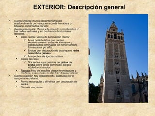 EXTERIOR: Descripción general

   Cuerpo inferior: muros lisos interrumpidos
    ocasionalmente por vanos en arco de herradura o
    lobulado enmarcados por alfiz.
   Cuerpo intermedio: Muros y decoración estructurados en
    tres calles verticales y en dos tramos horizontales
    idénticos.
       Calle central: vanos de iluminación interior.
               Arcos polilobulados que cobijan,
                 alternativamente, arcos de herradura y
                 polilobulados geminados de menor tamaño.
                 Enmarcados por alfiz.
               Enjutas con decoración de ataurique o redes
                 de rombos (sebka).
               Antepechos de época cristiana.
       Calles laterales:
               Dos series superpuestas de paños de
                 sebka sobre arcos geminados ciegos
                 lobulados y túmidos.
       Remate: friso de arquillos ciegos entrelazados y
          merlones escalonados (éstos hoy desaparecidos)
   Cuerpo superior: hoy desaparecido, sustituido por el
    campanario cristiano.
       Forma rectangular o cilíndrica con decoración de
          sebka.
       Remate con yamur.
 