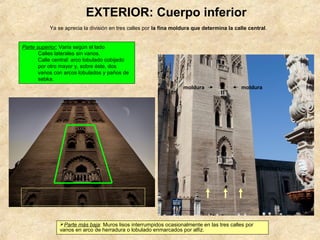 EXTERIOR: Cuerpo inferior
           Ya se aprecia la división en tres calles por la fina moldura que determina la calle central.


Parte superior: Varía según el lado
       Calles laterales sin vanos.
       Calle central: arco lobulado cobijado
       por otro mayor y, sobre éste, dos
       vanos con arcos lobulados y paños de
       sebka.
                                                                   moldura                  moldura




               Parte más baja: Muros lisos interrumpidos ocasionalmente en las tres calles por
               vanos en arco de herradura o lobulado enmarcados por alfiz.
 