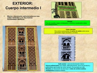 EXTERIOR:
    Cuerpo intermedio I
   Muros y decoración estructurados en tres
    calles verticales y en dos tramos
    horizontales idénticos.
                                                                                    Remate
                                               Friso de arquillos ciegos entrelazados y merlones escalonados (éstos
                                               hoy desaparecidos)


                                                                              Calles laterales
                                                             Dos series superpuestas de paños de sebka sobre arcos
                                                             geminados ciegos lobulados y túmidos.




                                                                   Calle central : vanos de iluminación interior.
                                               Arcos polilobulados que cobijan, alternativamente, arcos de herradura y
                                               polilobulados geminados de menor tamaño. Enmarcados por alfiz.
                                               Enjutas con decoración de ataurique o redes de rombos (sebka).
                                               Antepechos de época cristiana.
 