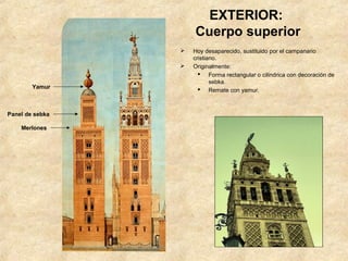 EXTERIOR:
                     Cuerpo superior
                    Hoy desaparecido, sustituido por el campanario
                     cristiano.
                    Originalmente:
                        Forma rectangular o cilíndrica con decoración de
                            sebka.
        Yamur           Remate con yamur.



Panel de sebka

    Merlones
 