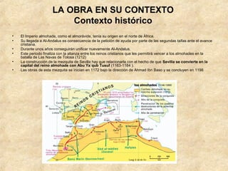 LA OBRA EN SU CONTEXTO
                          Contexto histórico
•   El Imperio almohade, como el almorávide, tenía su origen en el norte de África.
•   Su llegada a Al-Andalus es consecuencia de la petición de ayuda por parte de las segundas taifas ante el avance
    cristiana.
•   Durante unos años conseguirán unificar nuevamente Al-Andalus.
•   Este periodo finaliza con la alianza entre los reinos cristianos que les permitirá vencer a los almohades en la
    batalla de Las Navas de Tolosa (1212)
•   La construcción de la mezquita de Sevilla hay que relacionarla con el hecho de que Sevilla se convierte en la
    capital del reino almohade con Abu Ya´qub Tusuf (1163-1184 ).
•   Las obras de esta mezquita se inician en 1172 bajo la dirección de Ahmad Ibn Baso y se concluyen en 1198
 