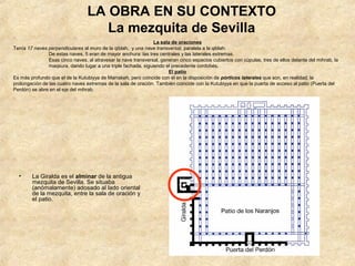 LA OBRA EN SU CONTEXTO
                                    La mezquita de Sevilla
                                                               La sala de oraciones
Tenía 17 naves perpendiculares al muro de la qiblah, y una nave transversal, paralela a la qiblah.
               De estas naves, 5 eran de mayor anchura: las tres centrales y las laterales extremas.
               Esas cinco naves, al atravesar la nave transversal, generan cinco espacios cubiertos con cúpulas, tres de ellos delante del mihrab, la
               maqsura, dando lugar a una triple fachada, siguiendo el precedente cordobés.
                                                                      El patio
Es más profundo que el de la Kutubiyya de Marrakeh, pero coincide con él en la disposición de pórticos laterales que son, en realidad, la
prolongación de las cuatro naves extremas de la sala de oración. También coincide con la Kutubiyya en que la puerta de acceso al patio (Puerta del
Perdón) se abre en el eje del mihrab.




  •     La Giralda es el alminar de la antigua
        mezquita de Sevilla. Se situaba
        (anómalamente) adosado al lado oriental
        de la mezquita, entre la sala de oración y
        el patio.
 