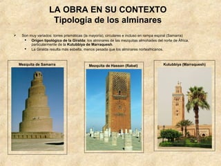 LA OBRA EN SU CONTEXTO
                      Tipología de los alminares
    Son muy variados: torres prismáticas (la mayoría), circulares e incluso en rampa espiral (Samarra)
       Origen tipológico de la Giralda: los alminares de las mezquitas almohades del norte de África,
          particularmente de la Kutubbiya de Marraquesh.
       La Giralda resulta más esbelta, menos pesada que los alminares norteafricanos.



    Mezquita de Samarra                     Mezquita de Hassan (Rabat)                  Kutubbiya (Marraquesh)
 