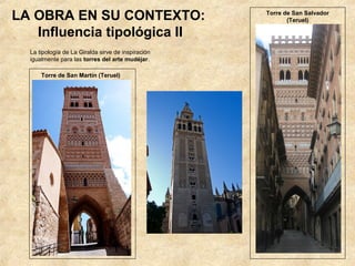 LA OBRA EN SU CONTEXTO:                             Torre de San Salvador
                                                           (Teruel)

   Influencia tipológica II
  La tipología de La Giralda sirve de inspiración
  igualmente para las torres del arte mudéjar.

      Torre de San Martín (Teruel)
 