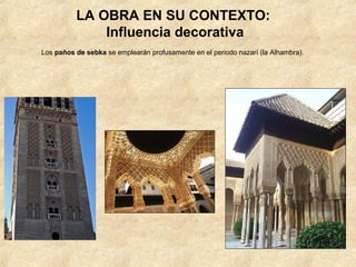 LA OBRA EN SU CONTEXTO:
              Influencia decorativa
Los paños de sebka se emplearán profusamente en el periodo nazarí (la Alhambra).
 