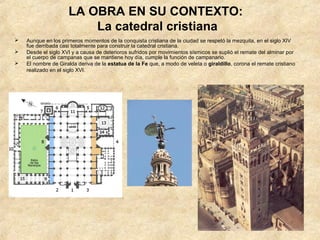 LA OBRA EN SU CONTEXTO:
                         La catedral cristiana
   Aunque en los primeros momentos de la conquista cristiana de la ciudad se respetó la mezquita, en el siglo XIV
    fue derribada casi totalmente para construir la catedral cristiana.
   Desde el siglo XVI y a causa de deterioros sufridos por movimientos sísmicos se suplió el remate del alminar por
    el cuerpo de campanas que se mantiene hoy día, cumple la función de campanario.
   El nombre de Giralda deriva de la estatua de la Fe que, a modo de veleta o giraldillo, corona el remate cristiano
    realizado en el siglo XVI.
 