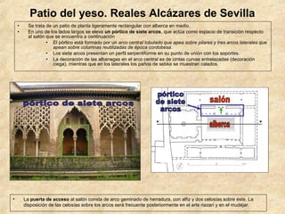 Patio del yeso. Reales Alcázares de Sevilla
    •     Se trata de un patio de planta ligeramente rectangular con alberca en medio.
    •     En uno de los lados largos se eleva un pórtico de siete arcos, que actúa como espacio de transición respecto
          al salón que se encuentra a continuación
                   • El pórtico está formado por un arco central lobulado que apea sobre pilares y tres arcos laterales que
                      apean sobre columnas reutilizadas de época cordobesa.
                   • Los siete arcos presentan un perfil serpentiforme en su punto de unión con los soportes.
                   • La decoración de las albanegas en el arco central es de cintas curvas entrelazadas (decoración
                      ciega), mientras que en los laterales los paños de sebka se muestran calados.




•       La puerta de acceso al salón consta de arco geminado de herradura, con alfiz y dos celosías sobre éste. La
        disposición de las celosías sobre los arcos será frecuente posteriormente en el arte nazarí y en el mudéjar.
 