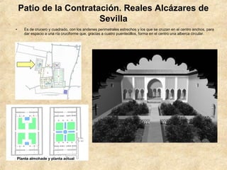 Patio de la Contratación. Reales Alcázares de
                        Sevilla
•    Es de crucero y cuadrado, con los andenes perimetrales estrechos y los que se cruzan en el centro anchos, para
     dar espacio a una ría cruciforme que, gracias a cuatro puentecillos, forma en el centro una alberca circular.




Planta almohade y planta actual
 