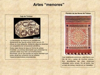 Artes “menores”

                                                             Pendón de las Navas de Tolosa
                 Caja de Tortosa




•   La decoración se dispone en medallones,
    destacando las figuras sobre fondo oscuro. El
    dibujo es muy elegante, doblando algunas escenas
    con propósitos de composición simétrica.
•   Estas cajas tienen la tapa en forma de artesa
    invertida. La profusa decoración que presentan no
    parecen casar muy bien con el aniconismo
    almohade, por lo que quizás se podría plantear que
    estas obras son producto de los artistas
    hispanomusulmanes preexistentes.                     Casi totalmente anicónico, está hecho con
                                                         hilo de oro y sedas de muchos colores.
                                                         Son abundantes las citas coránicas
                                                         utilizadas como ornato. En el centro hay
                                                         un lazo de ochos, inscrito en un medallón.
 