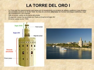 LA TORRE DEL ORO I
•      La Torre del Oro (denominación que recibe por el revestimiento de azulejos de reflejos metálicos o loza dorada)
       fue mandada construir en el año 1220. Se trata de una torre albarrana con función estratégica (defensa y vigía
       del Guadalquivir) y de vivienda.
•      Sólo el primer cuerpo es de época almohade.
•      El segundo cuerpo fue levantado por Pedro el Cruel en el siglo XIV
•      El tercer cuerpo es de 1760I.



                 Siglo XVIII



               Siglo XIV




     Periodo
    almohade
 