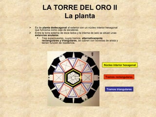 LA TORRE DEL ORO II
               La planta
   Es de planta dodecagonal al exterior con un núcleo interior hexagonal
    que funciona como caja de escaleras.
   Entre la torre externa de doce lados y la interna de seis se sitúan unas
    estancias anulares:
      Tres superpuestas, cuyos tramos, alternativamente
          rectangulares y triangulares, se cubren con bóvedas de arista y
          tienen función de residencia.




                                                               Núcleo interior hexagonal



                                                                 Tramos rectangulares



                                                                  Tramos triangulares
 
