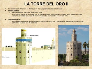 LA TORRE DEL ORO II
   La construcción almohade se distribuía en dos cuerpos rematados en almenas:
   Primer cuerpo
      Ocupa bastante más de la mitad de la torre.
      Este primer cuerpo se remataba con un friso y almenas . Aquí, cada uno de los lados presenta dobles
         ventanas cobijadas por arcos de herradura túmidos enmarcados por un solo alfiz.

   Segundo cuerpo
      El que se observa en la actualidad es un añadido del siglo XIV. Originalmente era también dodecagonal y
        con vanos en cada uno de los lados
 