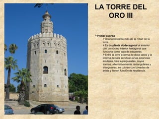 LA TORRE DEL
    ORO III

Primer cuerpo
     Ocupa bastante más de la mitad de la
     torre.
     Es de planta dodecagonal al exterior
     con un núcleo interior hexagonal que
     funciona como caja de escaleras.
     Entre la torre externa de doce lados y la
     interna de seis se sitúan unas estancias
     anulares, tres superpuestas, cuyos
     tramos, alternativamente rectangulares y
     triangulares, se cubren con bóvedas de
     arista y tienen función de residencia.
 