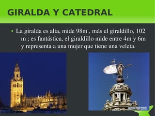 GIRALDA Y CATEDRAL
    ●   La giralda es alta, mide 98m , más el giraldillo, 102 
         m ; es fantástica, el giraldillo mide entre 4m y 6m 
         y representa a una mujer que tiene una veleta.




                                  
 