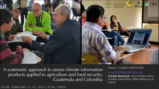 A systematic approach to assess climate information
products applied to agriculture and food security:
Guatemala and Colombia
ICCS6- FEBRUARY 11-13, 2020 | PUNE, INDIA
Diana C. Giraldo (UoR & CIAT)
d.c.giraldo@pgr.reading.ac.uk
Claudia Bouroncle, Anna Muller, Diana
Giraldo, David Rios, Pablo Imbach et al.,
(2019)
1
 