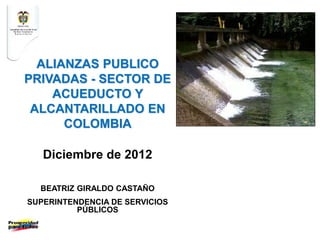 ALIANZAS PUBLICO
PRIVADAS - SECTOR DE
ACUEDUCTO Y
ALCANTARILLADO EN
COLOMBIA
Diciembre de 2012
BEATRIZ GIRALDO CASTAÑO
SUPERINTENDENCIA DE SERVICIOS
PÚBLICOS
 