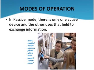 MODES OF OPERATION
• In Passive mode, there is only one active
  device and the other uses that field to
  exchange information.

             A NFC-
             enabled
             mobile
             phone is
             paired
             with a
             RFID-
             tagged
             "smart
             poster"
 
