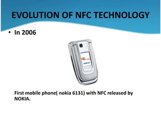EVOLUTION OF NFC TECHNOLOGY
• In 2006




 First mobile phone( nokia 6131) with NFC released by
 NOKIA.
 