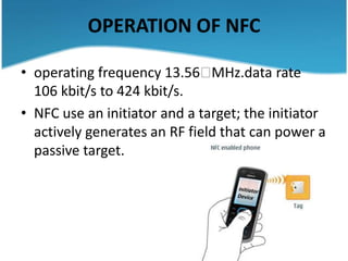 OPERATION OF NFC

• operating frequency 13.56    MHz.data rate
  106 kbit/s to 424 kbit/s.
• NFC use an initiator and a target; the initiator
  actively generates an RF field that can power a
  passive target.



                                           Target
 