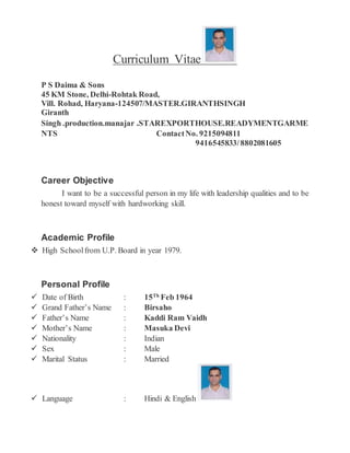 Curriculum Vitae
P S Daima & Sons
45 KM Stone, Delhi-Rohtak Road,
Vill. Rohad, Haryana-124507/MASTER.GIRANTHSINGH
Giranth
Singh .production.manajar .STAREXPORTHOUSE.READYMENTGARME
NTS ContactNo. 9215094811
9416545833/8802081605
Career Objective
I want to be a successful person in my life with leadership qualities and to be
honest toward myself with hardworking skill.
Academic Profile
 High Schoolfrom U.P. Board in year 1979.
Personal Profile
 Date of Birth : 15Th
Feb 1964
 Grand Father’s Name : Birsaho
 Father’s Name : Kaddi Ram Vaidh
 Mother’s Name : Masuka Devi
 Nationality : Indian
 Sex : Male
 Marital Status : Married
 Language : Hindi & English
 
