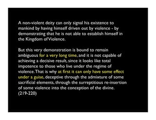 A non-violent deity can only signal his existence to
mankind by having himself driven out by violence - by
demonstrating that he is not able to establish himself in
the Kingdom of Violence.

But this very demonstration is bound to remain
ambiguous for a very long time, and it is not capable of
achieving a decisive result, since it looks like total
impotence to those who live under the regime of
violence. That is why at ﬁrst it can only have some effect
under a guise, deceptive through the admixture of some
sacriﬁcial elements, through the surreptitious re-insertion
of some violence into the conception of the divine.
(219-220)
 