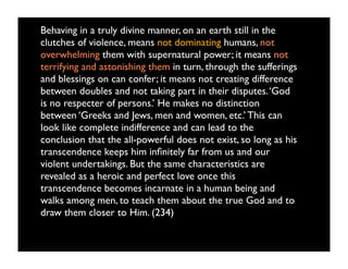 Behaving in a truly divine manner, on an earth still in the
clutches of violence, means not dominating humans, not
overwhelming them with supernatural power; it means not
terrifying and astonishing them in turn, through the sufferings
and blessings on can confer; it means not creating difference
between doubles and not taking part in their disputes. ‘God
is no respecter of persons.’ He makes no distinction
between ‘Greeks and Jews, men and women, etc.’ This can
look like complete indifference and can lead to the
conclusion that the all-powerful does not exist, so long as his
transcendence keeps him inﬁnitely far from us and our
violent undertakings. But the same characteristics are
revealed as a heroic and perfect love once this
transcendence becomes incarnate in a human being and
walks among men, to teach them about the true God and to
draw them closer to Him. (234)
 