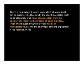 There is no privileged stance from which absolute truth
can be discovered... That is why the Word that states itself
to be absolutely true never speaks except from the
position of a victim in the process of being expelled....
[F]or two thousand years this Word has been
misunderstood, despite the enormous amount of publicity
it has received. (435)
 