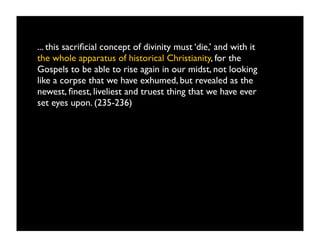 ... this sacriﬁcial concept of divinity must ‘die,’ and with it
the whole apparatus of historical Christianity, for the
Gospels to be able to rise again in our midst, not looking
like a corpse that we have exhumed, but revealed as the
newest, ﬁnest, liveliest and truest thing that we have ever
set eyes upon. (235-236)
 