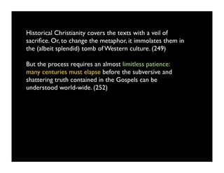 Historical Christianity covers the texts with a veil of
sacriﬁce. Or, to change the metaphor, it immolates them in
the (albeit splendid) tomb of Western culture. (249)

But the process requires an almost limitless patience:
many centuries must elapse before the subversive and
shattering truth contained in the Gospels can be
understood world-wide. (252)
 