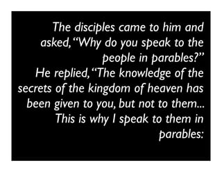The disciples came to him and
    asked, “Why do you speak to the
                  people in parables?”
   He replied, “The knowledge of the
secrets of the kingdom of heaven has
  been given to you, but not to them...
        This is why I speak to them in
                             parables:
 