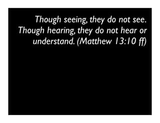 Though seeing, they do not see.
Though hearing, they do not hear or
   understand. (Matthew 13:10 ff)
 