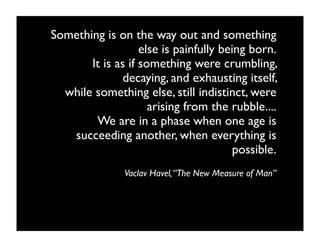 Something is on the way out and something
                   else is painfully being born.
       It is as if something were crumbling,
              decaying, and exhausting itself,
  while something else, still indistinct, were
                     arising from the rubble....
        We are in a phase when one age is
   succeeding another, when everything is
                                        possible.
               Vaclav Havel, “The New Measure of Man”
 