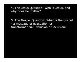 4. The Jesus Question: Who is Jesus, and
why does he matter?


5. The Gospel Question: What is the gospel
- a message of evacuation or
transformation? Exclusion or inclusion?
 