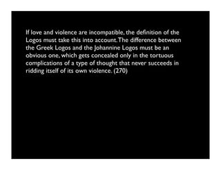 If love and violence are incompatible, the deﬁnition of the
Logos must take this into account. The difference between
the Greek Logos and the Johannine Logos must be an
obvious one, which gets concealed only in the tortuous
complications of a type of thought that never succeeds in
ridding itself of its own violence. (270)
 