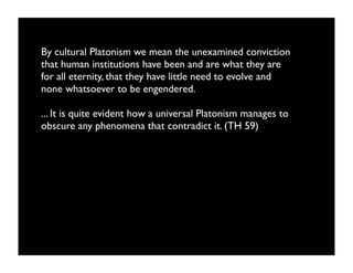 By cultural Platonism we mean the unexamined conviction
that human institutions have been and are what they are
for all eternity, that they have little need to evolve and
none whatsoever to be engendered.

... It is quite evident how a universal Platonism manages to
obscure any phenomena that contradict it. (TH 59)
 