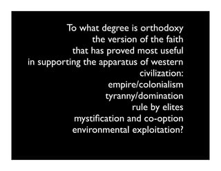 To what degree is orthodoxy
                the version of the faith
           that has proved most useful
in supporting the apparatus of western
                            civilization:
                     empire/colonialism
                    tyranny/domination
                          rule by elites
            mystiﬁcation and co-option
           environmental exploitation?
 
