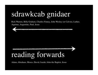 sdrawkcab gnidaer
Rick Warren, Billy Graham, Charles Finney, John Wesley (or Calvin), Luther,
Aquinas, Augustine, Paul, Jesus




reading forwards
Adam, Abraham, Moses, David, Isaiah, John the Baptist, Jesus
 