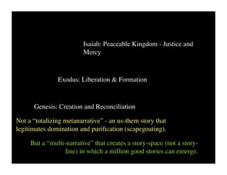 Isaiah: Peaceable Kingdom - Justice and
                         Mercy



               Exodus: Liberation & Formation


      Genesis: Creation and Reconciliation

Not a “totalizing metanarrative” - an us-them story that
legitimates domination and puriﬁcation (scapegoating).

     But a “multi-narrative” that creates a story-space (not a story-
                  line) in which a million good stories can emerge.
 